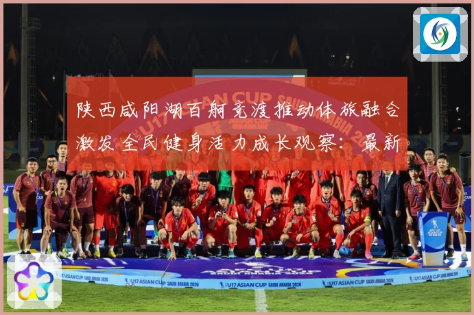 陕西咸阳湖百舸竞渡推动体旅融合激发全民健身活力成长观察：最新赛事动态与深度分析