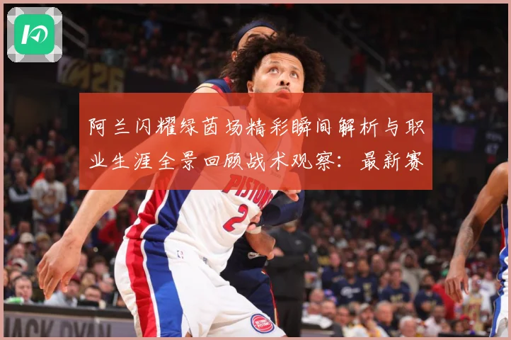 阿兰闪耀绿茵场精彩瞬间解析与职业生涯全景回顾战术观察：最新赛事动态与深度分析
