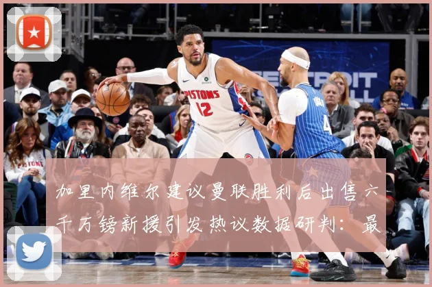 加里内维尔建议曼联胜利后出售六千万镑新援引发热议数据研判：最新赛事动态与深度分析