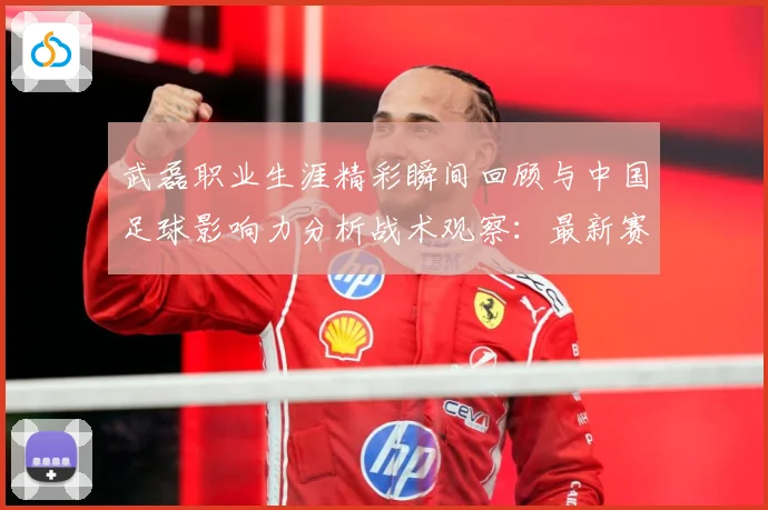 武磊职业生涯精彩瞬间回顾与中国足球影响力分析战术观察：最新赛事动态与深度分析