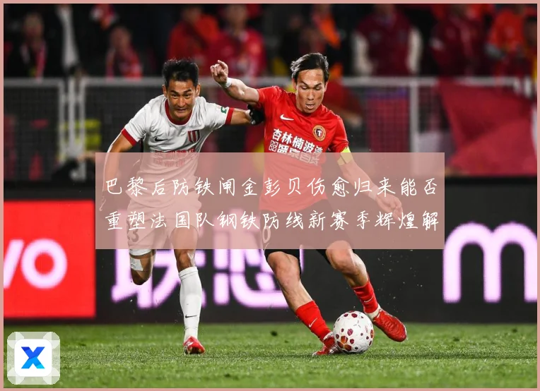 巴黎后防铁闸金彭贝伤愈归来能否重塑法国队钢铁防线新赛季辉煌解析：最新赛事动态与深度分析