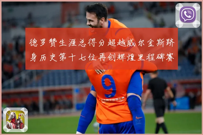 德罗赞生涯总得分超越威尔金斯跻身历史第十七位再创辉煌里程碑赛场复盘：最新赛事动态与深度分析