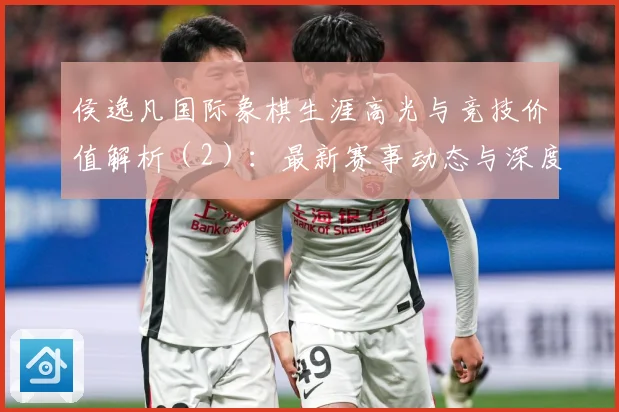 侯逸凡国际象棋生涯高光与竞技价值解析（2）：最新赛事动态与深度分析