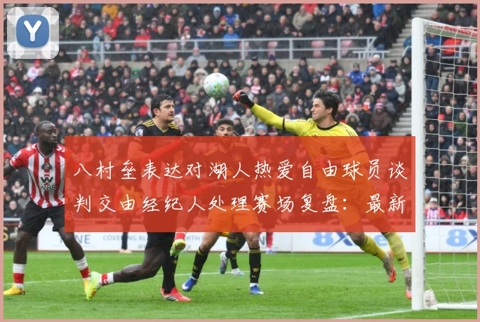 八村垒表达对湖人热爱自由球员谈判交由经纪人处理赛场复盘：最新赛事动态与深度分析