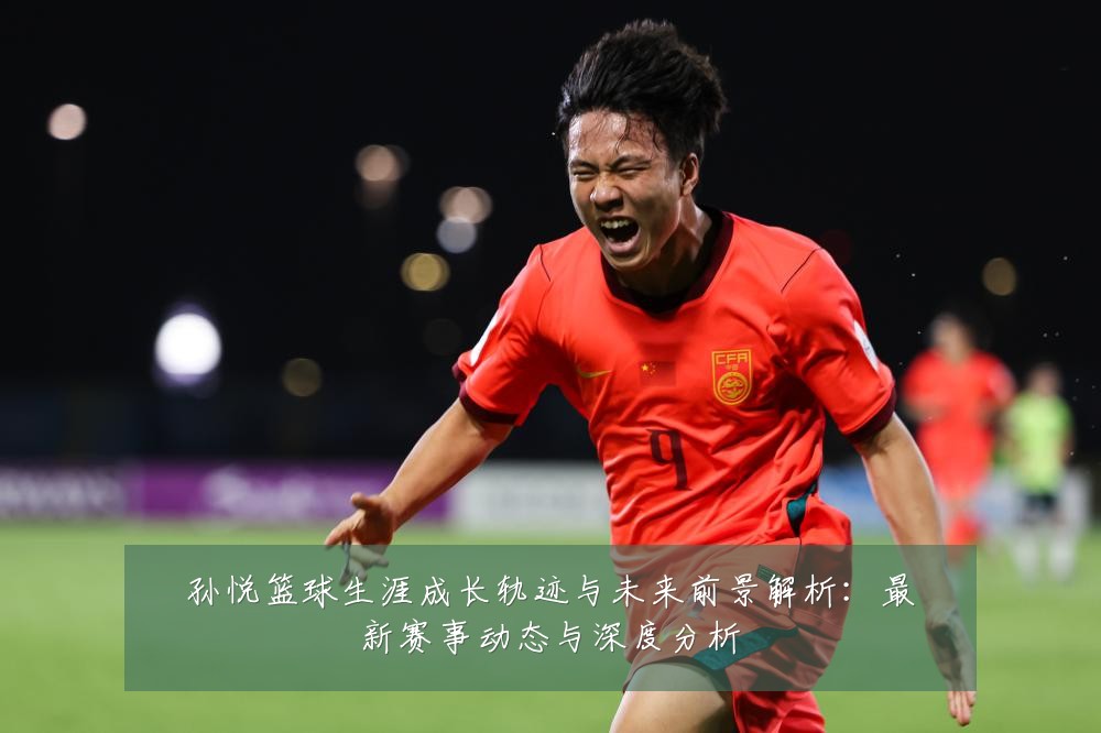 孙悦篮球生涯成长轨迹与未来前景解析：最新赛事动态与深度分析