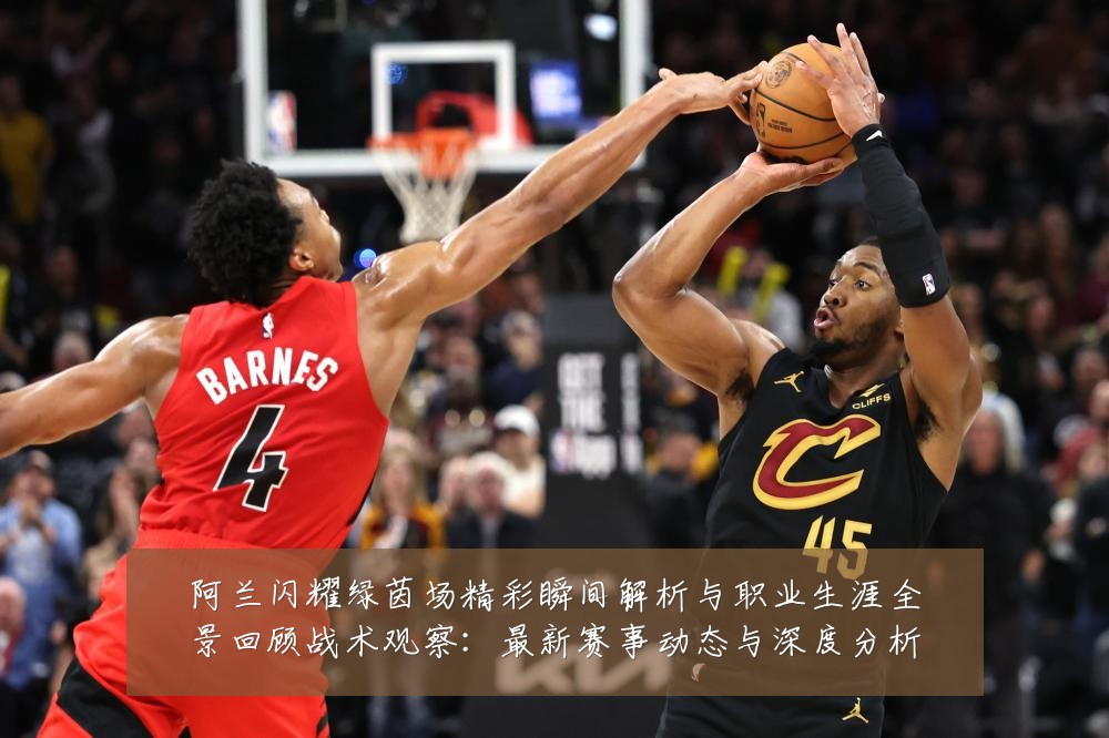 阿兰闪耀绿茵场精彩瞬间解析与职业生涯全景回顾战术观察:最新赛事动态与深度分析